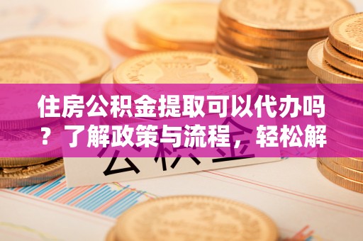 古镇住房公积金提取可以代办吗？了解政策与流程，轻松解决你的疑问