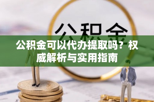 古镇公积金可以代办提取吗？权威解析与实用指南