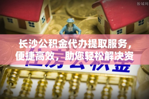 古镇长沙公积金代办提取服务，便捷高效，助您轻松解决资金需求