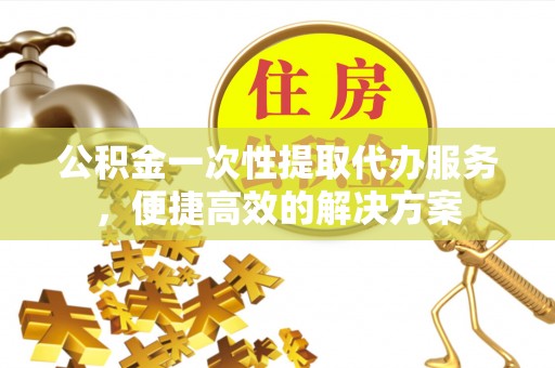 古镇公积金一次性提取代办服务，便捷高效的解决方案