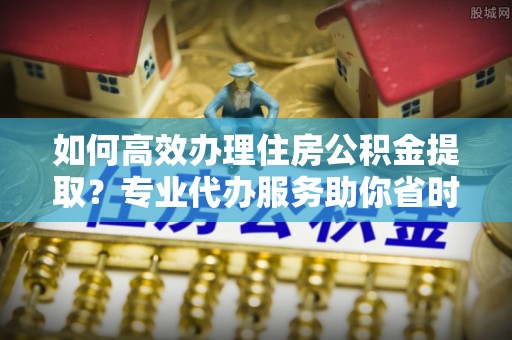 古镇如何高效办理住房公积金提取？专业代办服务助你省时省力