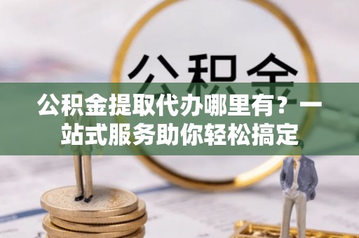 古镇公积金提取代办哪里有？一站式服务助你轻松搞定