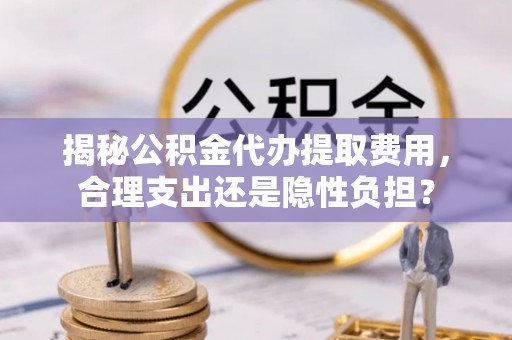古镇揭秘公积金代办提取费用，合理支出还是隐性负担？