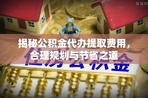 古镇揭秘公积金代办提取费用，合理规划与节省之道