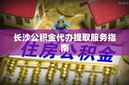 古镇长沙公积金代办提取服务指南