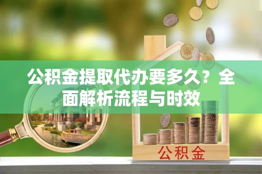 古镇公积金提取代办要多久？全面解析流程与时效