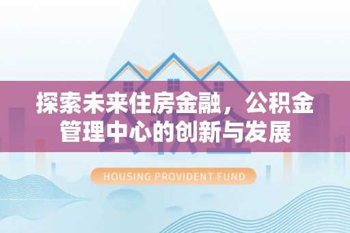古镇探索未来住房金融，公积金管理中心的创新与发展
