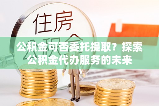 古镇公积金可否委托提取？探索公积金代办服务的未来