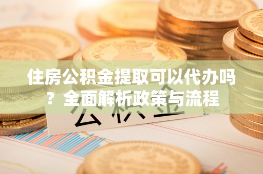 古镇住房公积金提取可以代办吗？全面解析政策与流程