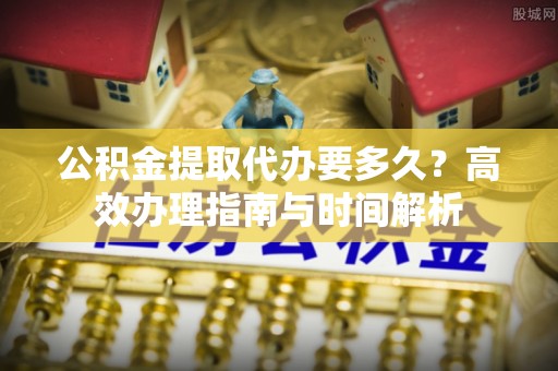 古镇公积金提取代办要多久？高效办理指南与时间解析