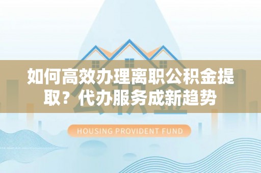 古镇如何高效办理离职公积金提取？代办服务成新趋势